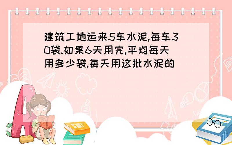 建筑工地运来5车水泥,每车30袋.如果6天用完,平均每天用多少袋,每天用这批水泥的