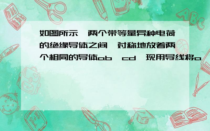 如图所示,两个带等量异种电荷的绝缘导体之间,对称地放着两个相同的导体ab、cd,现用导线将a、d连接起来,下列判断中正确的是（ ）.A.有电流沿导线从a流向d.A为什么正确,这两个绝缘导体不是