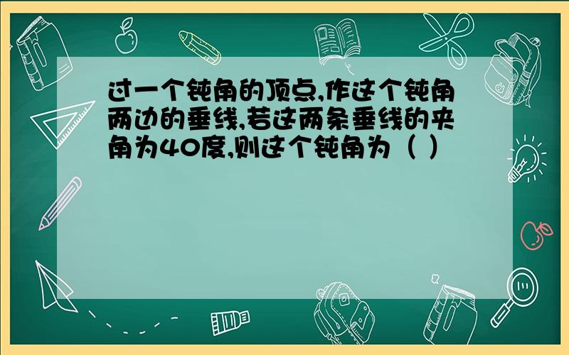 过一个钝角的顶点,作这个钝角两边的垂线,若这两条垂线的夹角为40度,则这个钝角为（ ）