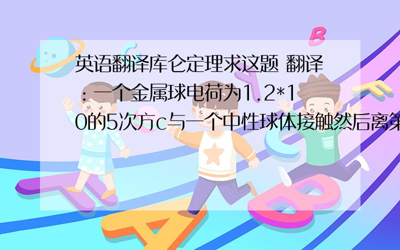 英语翻译库仑定理求这题 翻译：一个金属球电荷为1.2*10的5次方c与一个中性球体接触然后离第二个球0.15米.求这两个球之间的力.