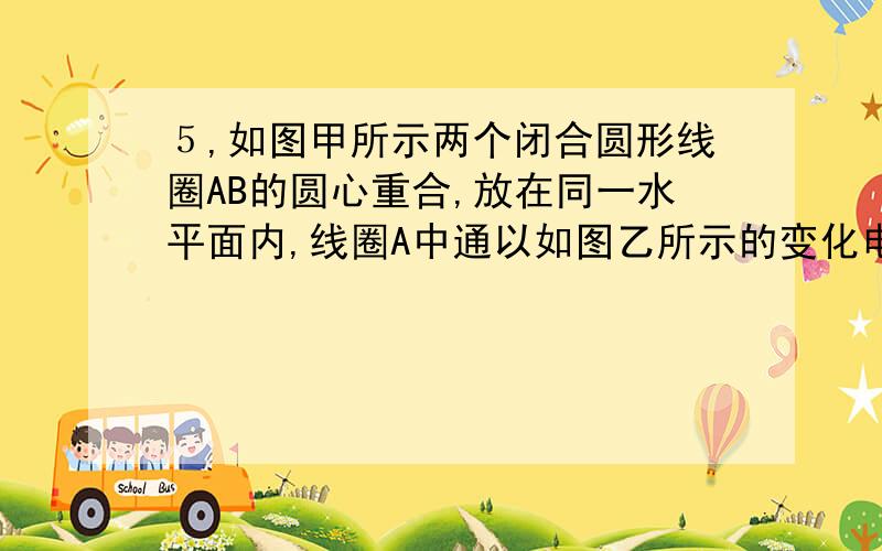 ５,如图甲所示两个闭合圆形线圈AB的圆心重合,放在同一水平面内,线圈A中通以如图乙所示的变化电流,t=0时电流的方向为顺时针方向,在t１～t２时间内,对于线圈B,下面说法正确的是：A.  线圈B