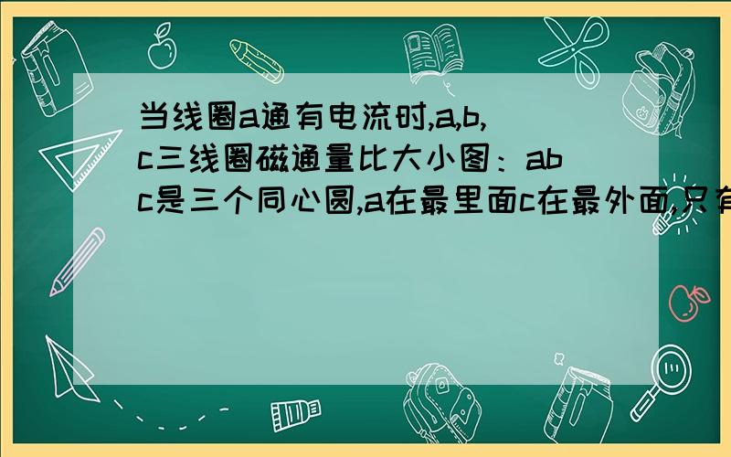 当线圈a通有电流时,a,b,c三线圈磁通量比大小图：abc是三个同心圆,a在最里面c在最外面,只有a中有电流这道题中从哪来的反方向磁感线我就想不明白BC的面积比A大那么多,即使有抵消了的,也还