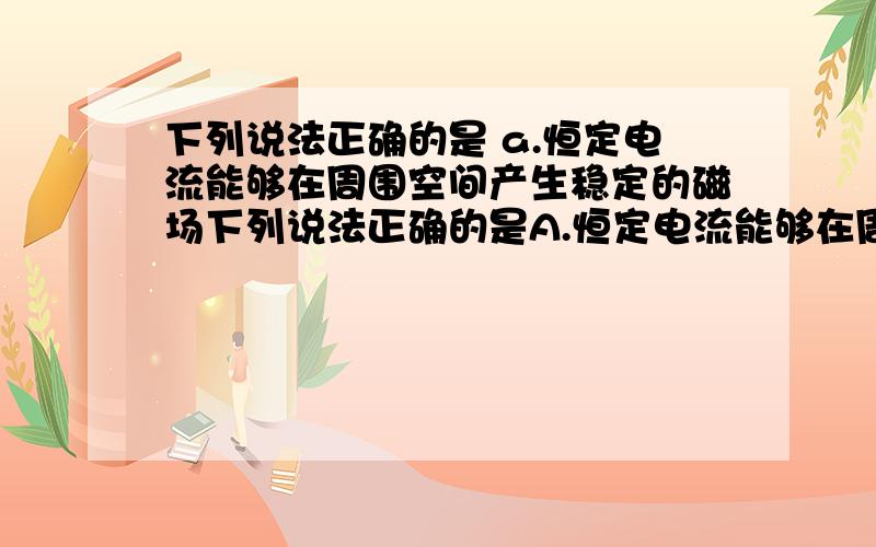 下列说法正确的是 a.恒定电流能够在周围空间产生稳定的磁场下列说法正确的是A.恒定电流能够在周围空间产生稳定的磁场B.稳定电场能够在周围空间产生稳定的磁场C.均匀变化的电场能够在