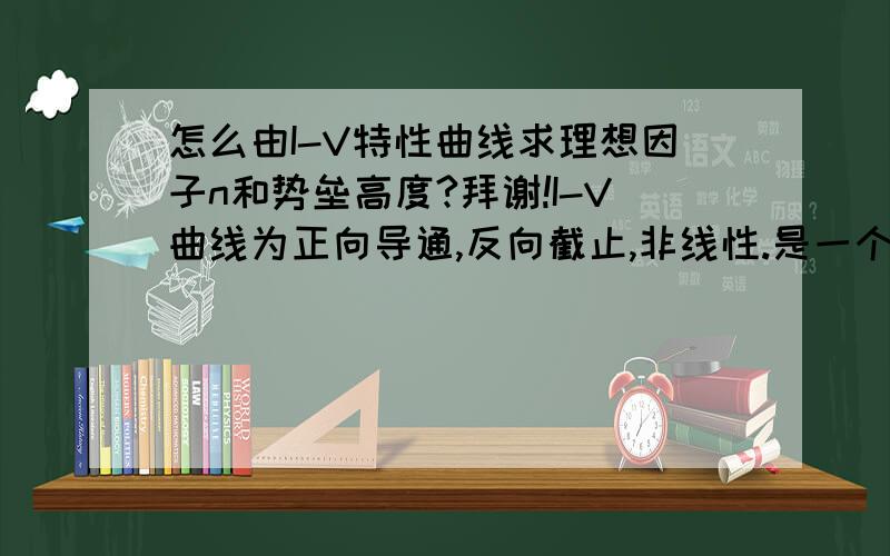 怎么由I-V特性曲线求理想因子n和势垒高度?拜谢!I-V曲线为正向导通,反向截止,非线性.是一个典型的整流特性.