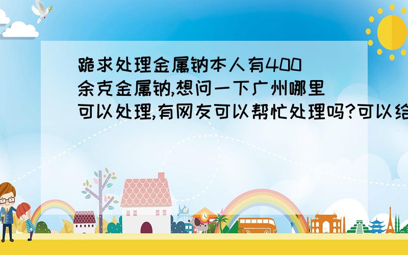 跪求处理金属钠本人有400 余克金属钠,想问一下广州哪里可以处理,有网友可以帮忙处理吗?可以给钱!事成后可以追加100是要销毁那些金属钠！要购买也可以，是没用过的！价格面议