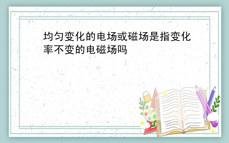 均匀变化的电场或磁场是指变化率不变的电磁场吗