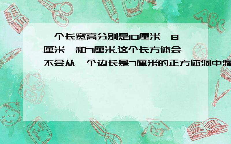 一个长宽高分别是10厘米、8厘米、和7厘米.这个长方体会不会从一个边长是7厘米的正方体洞中漏下去,为什么不会（这是肯定的）主要是算式和原因 该怎么写?