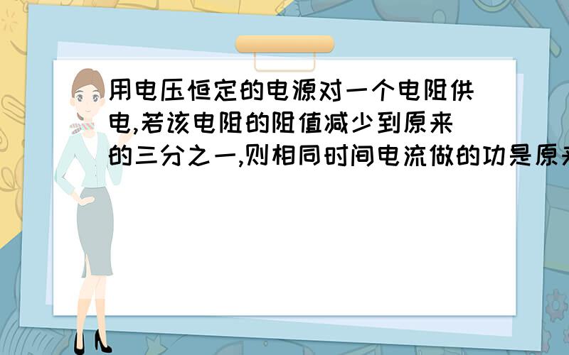 用电压恒定的电源对一个电阻供电,若该电阻的阻值减少到原来的三分之一,则相同时间电流做的功是原来的A三分之一B3倍C9倍D27倍麻烦说理一下