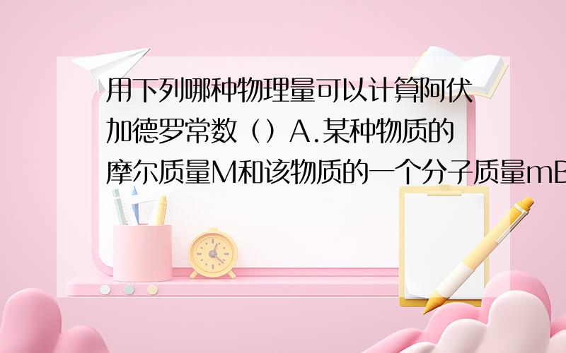 用下列哪种物理量可以计算阿伏加德罗常数（）A.某种物质的摩尔质量M和该物质的一个分子质量mB.某种物质的密度p,摩尔质量M以及该物质的一个分子的体积VC.某种物质的密度p以及该物质的一