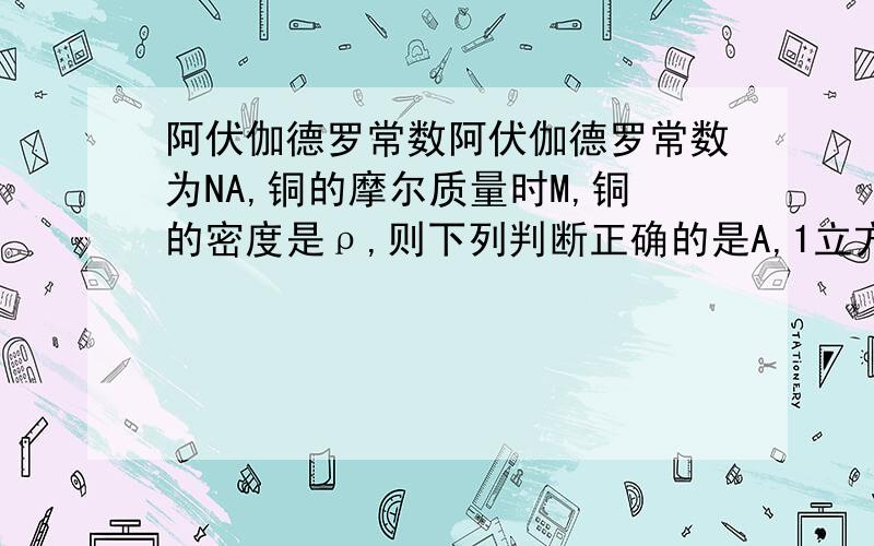 阿伏伽德罗常数阿伏伽德罗常数为NA,铜的摩尔质量时M,铜的密度是ρ,则下列判断正确的是A,1立方米的铜中含有原子数目是ρNA/MB,1千克的铜中含有原子数目是ρNAC,一个铜原子的质量是M/(ρNA)D,一