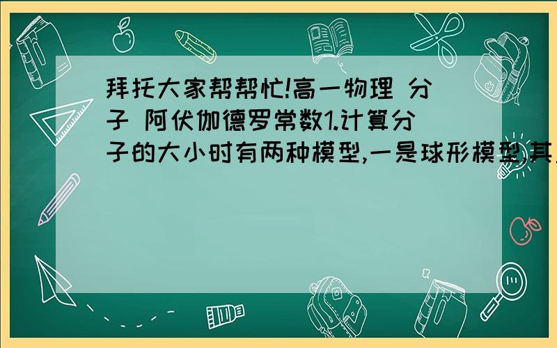 拜托大家帮帮忙!高一物理 分子 阿伏伽德罗常数1.计算分子的大小时有两种模型,一是球形模型,其直径d=_____,而是立方体模型,其边长d=______(已知分子体积为V0）2.求分子间距的公式