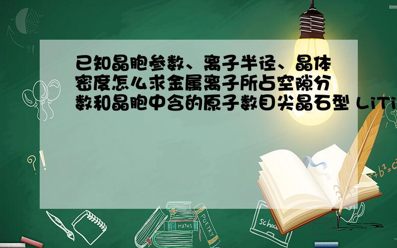 已知晶胞参数、离子半径、晶体密度怎么求金属离子所占空隙分数和晶胞中含的原子数目尖晶石型 LiTi2O4为面心立方结构,氧离子作立方最密堆积,Li离子占据四面体空隙,4价Ti离子和3价Ti离子占