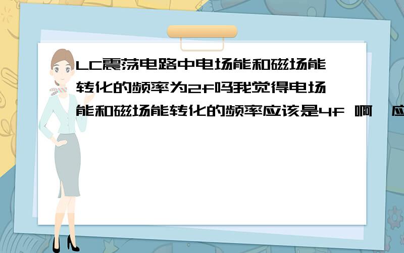 LC震荡电路中电场能和磁场能转化的频率为2f吗我觉得电场能和磁场能转化的频率应该是4f 啊,应为能是没有方向的呀可是答案貌似是2f 我不确定