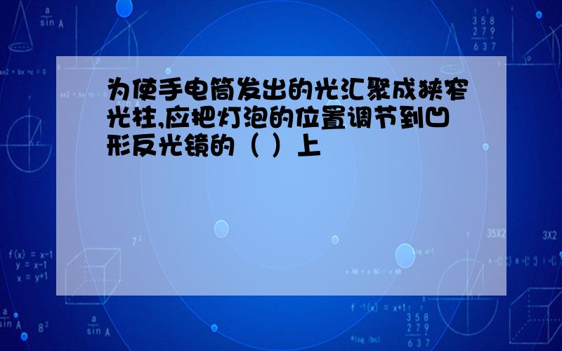 为使手电筒发出的光汇聚成狭窄光柱,应把灯泡的位置调节到凹形反光镜的（ ）上