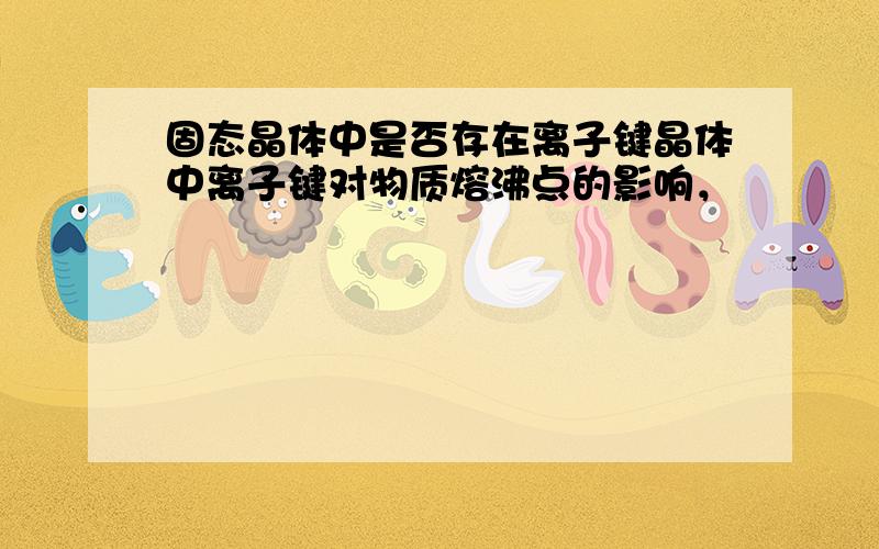 固态晶体中是否存在离子键晶体中离子键对物质熔沸点的影响，