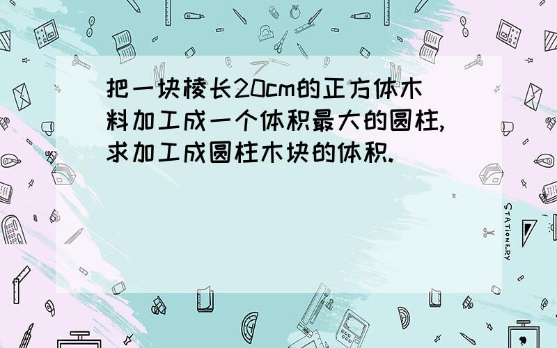 把一块棱长20cm的正方体木料加工成一个体积最大的圆柱,求加工成圆柱木块的体积.