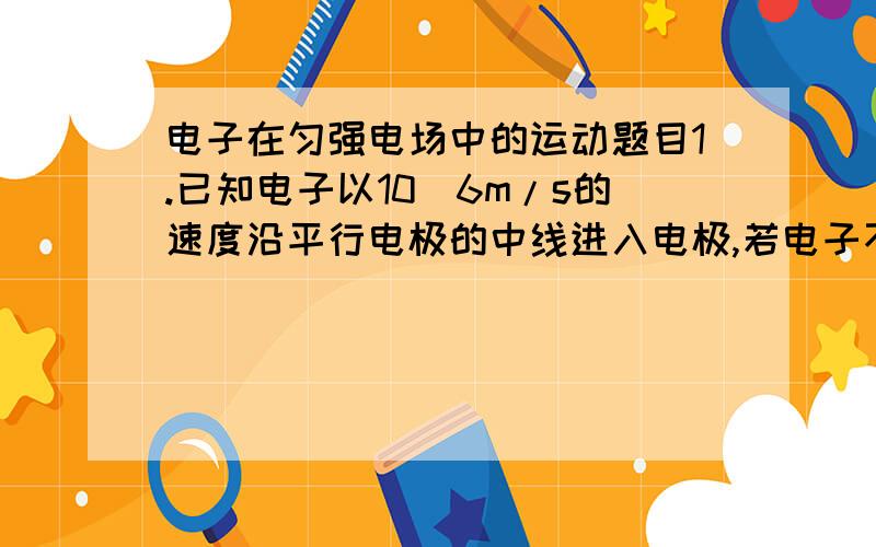 电子在匀强电场中的运动题目1.已知电子以10^6m/s的速度沿平行电极的中线进入电极,若电子不硑板,则:两极间的电子偏转角为多大?离开电极的电子旳速度多大?两极间的电压最大为多少?(已知: