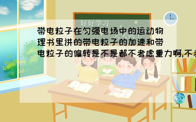 带电粒子在匀强电场中的运动物理书里讲的带电粒子的加速和带电粒子的偏转是不是都不考虑重力啊,不考虑重力为什么速度等的表达式里还要有质量呢一楼的 是没有重力还是忽略重力!