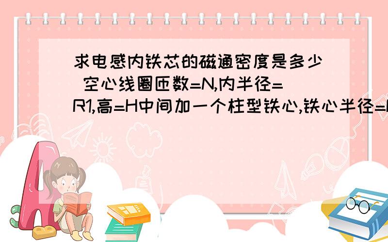 求电感内铁芯的磁通密度是多少 空心线圈匝数=N,内半径=R1,高=H中间加一个柱型铁心,铁心半径=R2,高=H高(与线圈高度一样),加了铁心后,整个线圈电感=L,此时对线圈加一电流I,铁心不饱和,求此时