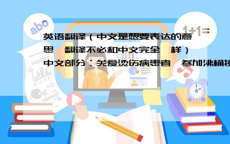 英语翻译（中文是想要表达的意思,翻译不必和中文完全一样）中文部分：关爱烫伤病患者,参加沸桶挑战.(请尽量翻译得准确,并且有趣.)(ALS,不知道有没有口号,如果有的话最好能根据官方口号