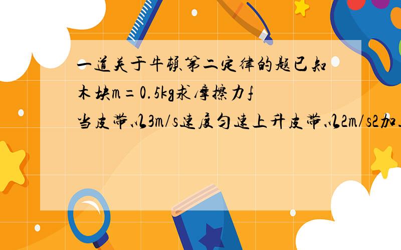 一道关于牛顿第二定律的题已知木块m=0.5kg求摩擦力f当皮带以3m/s速度匀速上升皮带以2m/s2加速上升皮带以3m/s2j减速上升