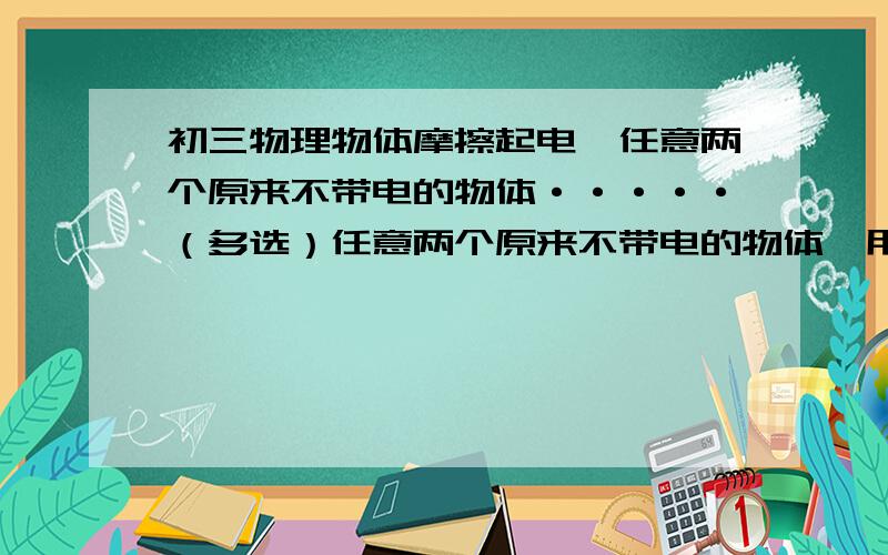 初三物理物体摩擦起电,任意两个原来不带电的物体·····（多选）任意两个原来不带电的物体,用手拿着相互摩擦,其可能产生的结果是（ ）A.一个物体带正电,另一个物体带等量的负电B.一个