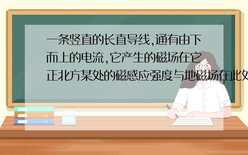 一条竖直的长直导线,通有由下而上的电流,它产生的磁场在它正北方某处的磁感应强度与地磁场在此处的相等