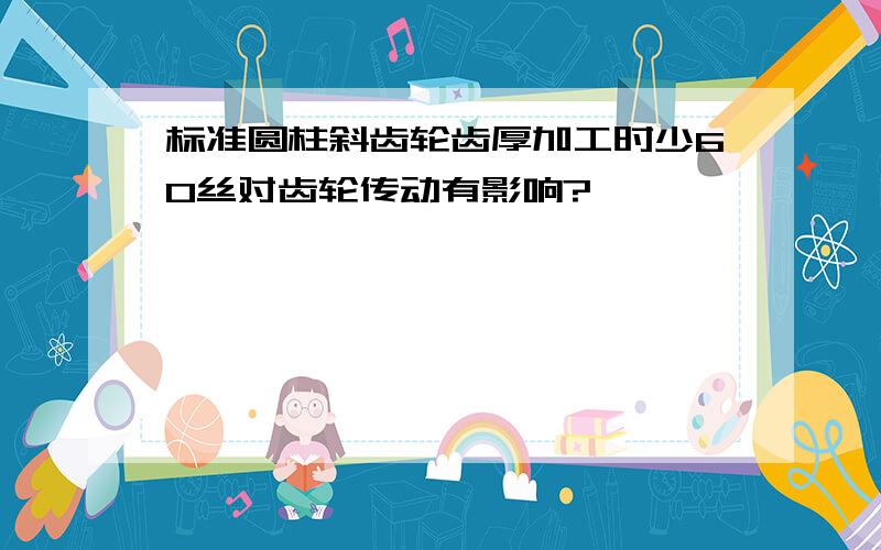 标准圆柱斜齿轮齿厚加工时少60丝对齿轮传动有影响?