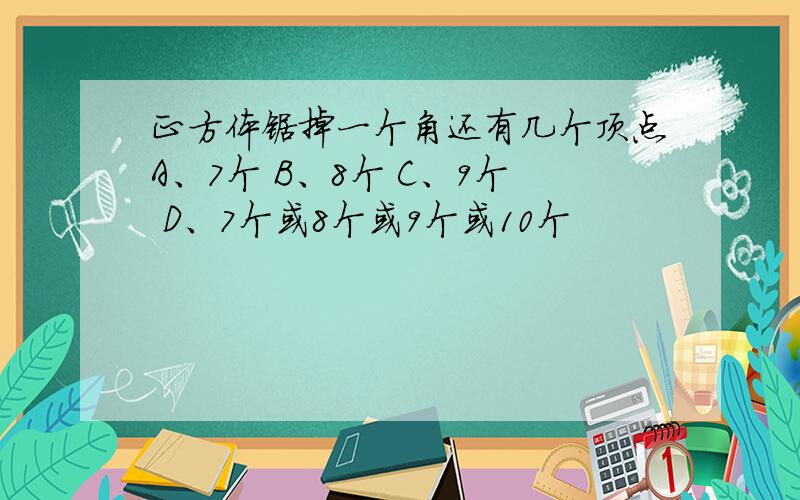 正方体锯掉一个角还有几个顶点A、7个 B、8个 C、9个 D、7个或8个或9个或10个