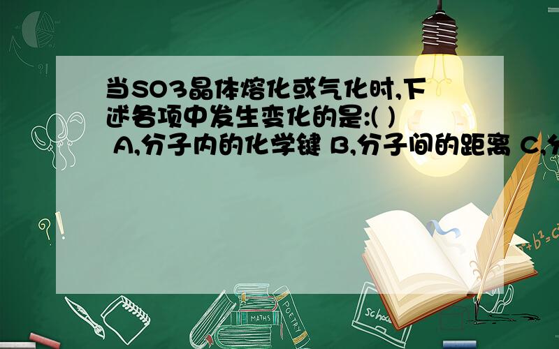 当SO3晶体熔化或气化时,下述各项中发生变化的是:( ) A,分子内的化学键 B,分子间的距离 C,分子的空间构型 D,分子间作用力