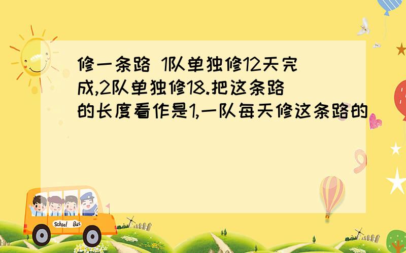 修一条路 1队单独修12天完成,2队单独修18.把这条路的长度看作是1,一队每天修这条路的