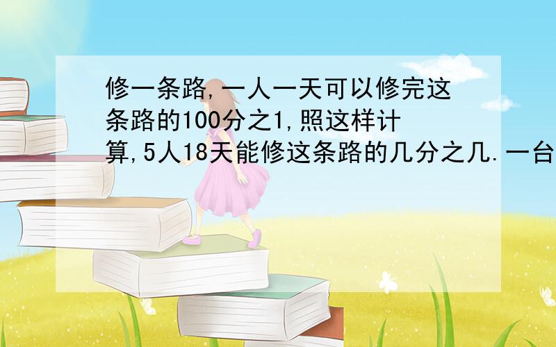 修一条路,一人一天可以修完这条路的100分之1,照这样计算,5人18天能修这条路的几分之几.一台割草机,每小时割草3分之2公顷,5台这样的割草机6分之1消逝割草多少公顷?还有一个....甲乙两地相