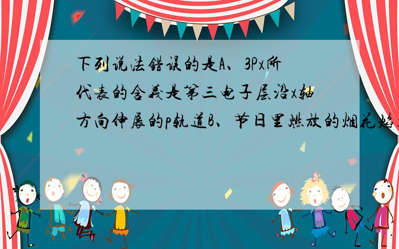 下列说法错误的是A、3Px所代表的含义是第三电子层沿x轴方向伸展的p轨道B、节日里燃放的烟花焰火是金属原子热从基态跃迁到激发态后,电子从高能级轨道跃迁回低能级轨道时,将能量以光能