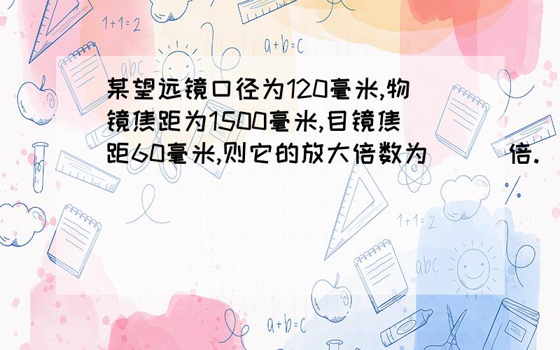 某望远镜口径为120毫米,物镜焦距为1500毫米,目镜焦距60毫米,则它的放大倍数为（  ）倍.      2      12.5      25      750