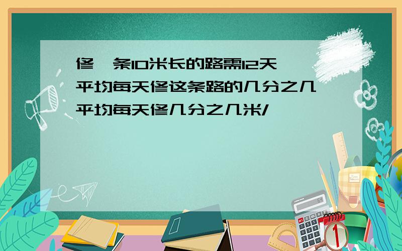 修一条10米长的路需12天,平均每天修这条路的几分之几,平均每天修几分之几米/