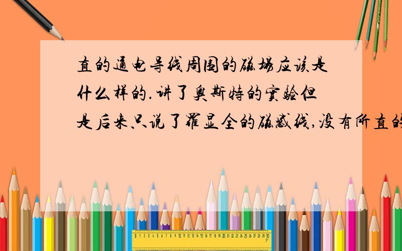 直的通电导线周围的磁场应该是什么样的.讲了奥斯特的实验但是后来只说了罗显全的磁感线,没有所直的导线.个人揣想是不是以导线的横截面为圆心向外画圆啊.可是NS级又是什么样的呢.有木