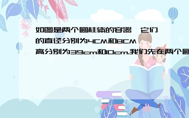 如图是两个圆柱体的容器,它们的直径分别为4CM和8CM,高分别为39cm和10cm.我们先在两个圆柱体的容器,它们的直径分别是4CM和8CM,高分别是39CM和10CM,我们先在第二个容器中倒满水,然后将其倒入第