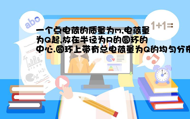 一个点电荷的质量为m,电荷量为Q起,放在半径为R的圆环的中心.圆环上带有总电荷量为Q的均匀分布的负电荷,过O点建立与圆环面垂直的X轴,如果q沿X轴移动得塔X距离到达P点,试分析静止释放此点