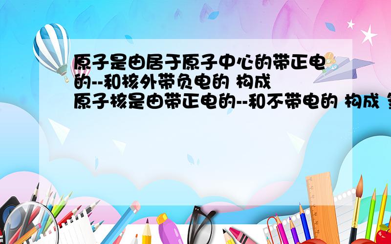 原子是由居于原子中心的带正电的--和核外带负电的 构成 原子核是由带正电的--和不带电的 构成 氢原子没有