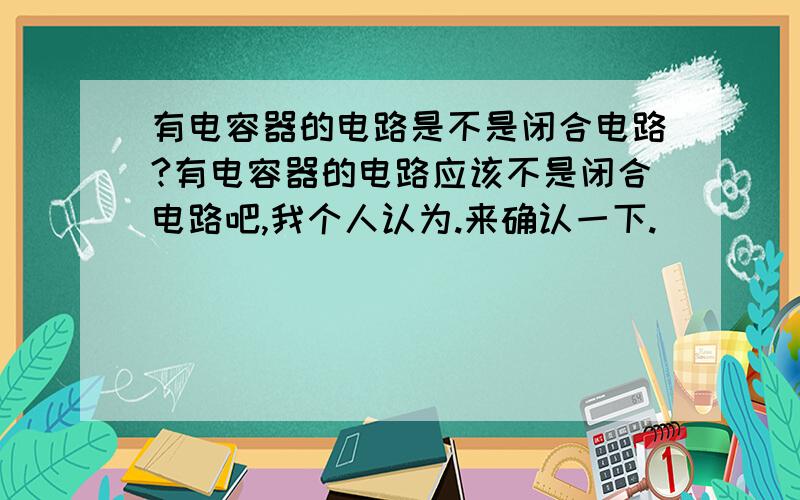 有电容器的电路是不是闭合电路?有电容器的电路应该不是闭合电路吧,我个人认为.来确认一下.