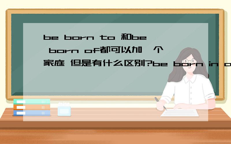 be born to 和be born of都可以加一个家庭 但是有什么区别?be born in a rich familybe born to a rich family有什么区别?