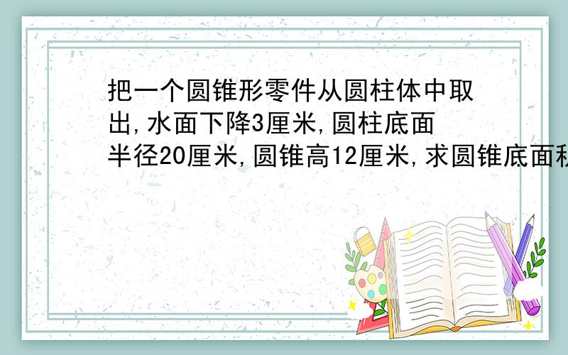 把一个圆锥形零件从圆柱体中取出,水面下降3厘米,圆柱底面半径20厘米,圆锥高12厘米,求圆锥底面积把一个圆锥形零件从一个圆柱形容器中取出,睡眠下降3厘米,圆柱底面半径20厘米,圆锥高12厘