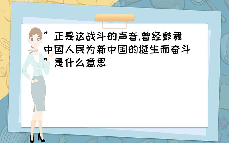 ”正是这战斗的声音,曾经鼓舞中国人民为新中国的诞生而奋斗”是什么意思