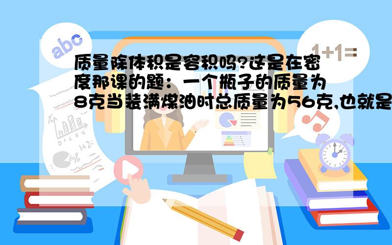 质量除体积是容积吗?这是在密度那课的题：一个瓶子的质量为8克当装满煤油时总质量为56克,也就是说煤油的质量为48克,求瓶子的容积（煤油的密度是0.8×10的三次方千克每立方米）