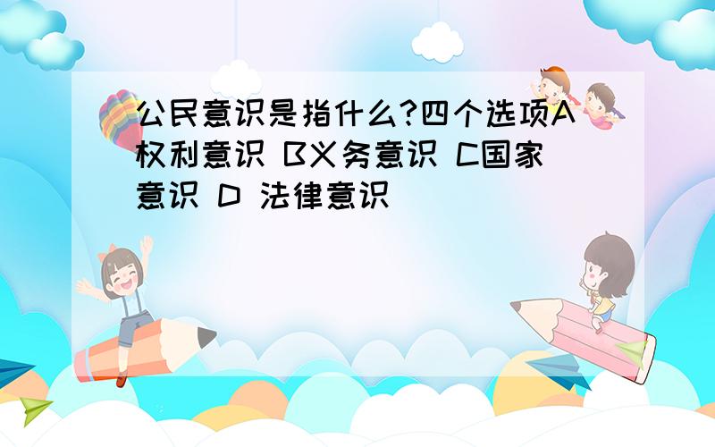 公民意识是指什么?四个选项A权利意识 B义务意识 C国家意识 D 法律意识