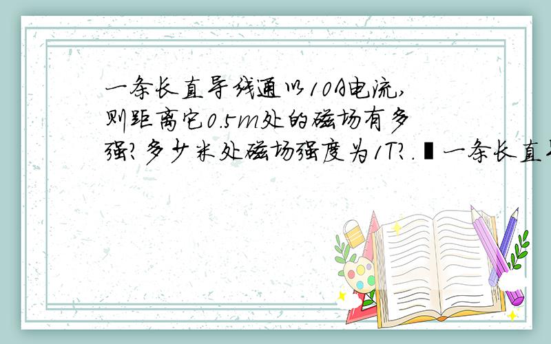 一条长直导线通以10A电流,则距离它0.5m处的磁场有多强?多少米处磁场强度为1T?.•一条长直导线通以10A电流,则距离它0.5m处的磁场有多强?多少米处磁场强度为1T?