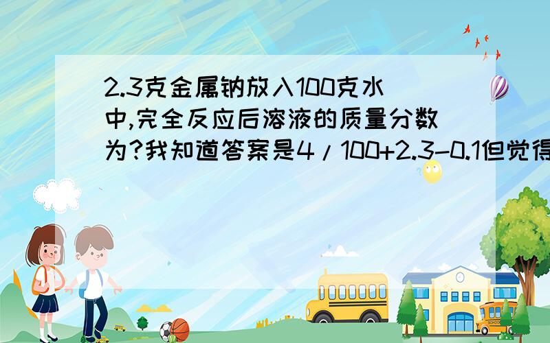 2.3克金属钠放入100克水中,完全反应后溶液的质量分数为?我知道答案是4/100+2.3-0.1但觉得用4/100+4-1.8这个表示也行啊水的质量减去反应消耗的1.8克是溶剂的质量再加4克是溶液的质量最后用溶质