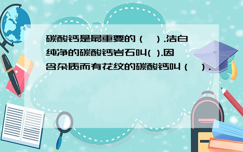 碳酸钙是最重要的（ ）.洁白纯净的碳酸钙岩石叫( ).因含杂质而有花纹的碳酸钙叫（ ）.