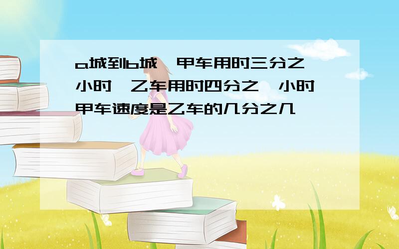 a城到b城,甲车用时三分之一小时,乙车用时四分之一小时 甲车速度是乙车的几分之几