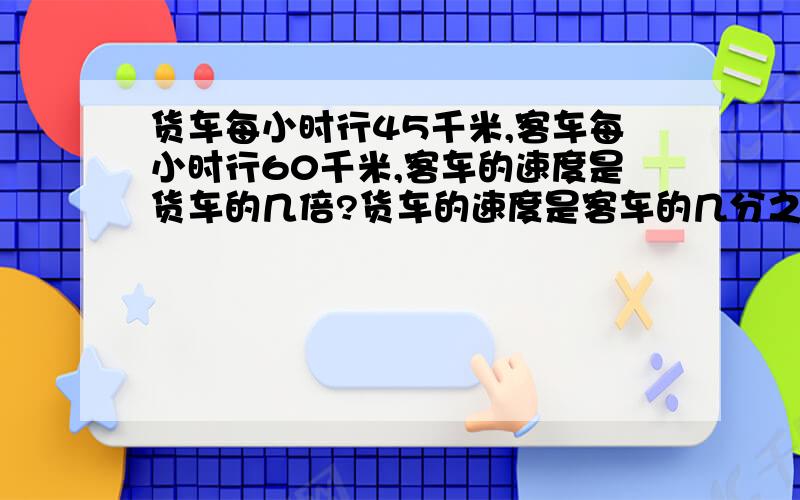 货车每小时行45千米,客车每小时行60千米,客车的速度是货车的几倍?货车的速度是客车的几分之几?